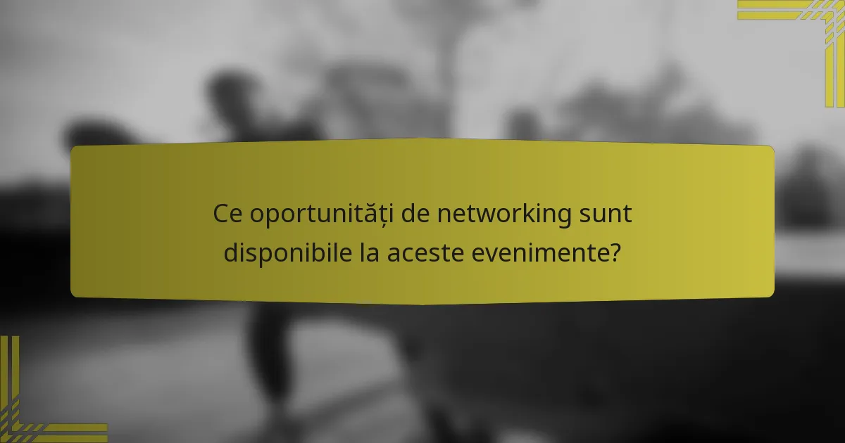 Ce oportunități de networking sunt disponibile la aceste evenimente?